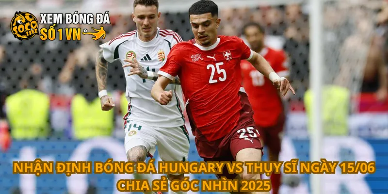 Nhận định bóng đá Hungary vs Thụy Sĩ ngày 15/06 chia sẻ góc nhìn 2025