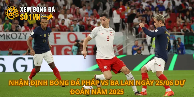 Nhận định bóng đá Pháp vs Ba Lan ngày 25/06 dự đoán năm 2025
