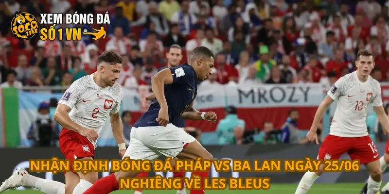 Nhận định bóng đá Pháp vs Ba Lan ngày 25/06 nghiêng về Les Bleus