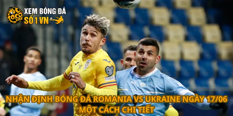 Nhận định bóng đá Romania vs Ukraine ngày 17/06 một cách chi tiết