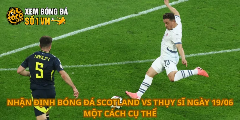 Nhận định bóng đá Scotland vs Thụy Sĩ ngày 19/06 một cách cụ thể