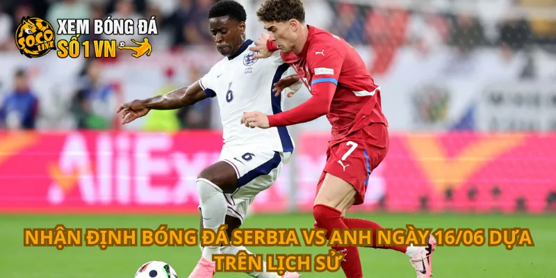 Nhận định bóng đá Serbia vs Anh ngày 16/06 dựa trên lịch sử